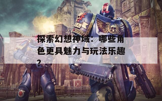 探索幻想神域：哪些角色更具魅力與玩法樂趣？
