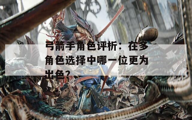 弓箭手角色評析：在多角色選擇中哪一位更為出色？