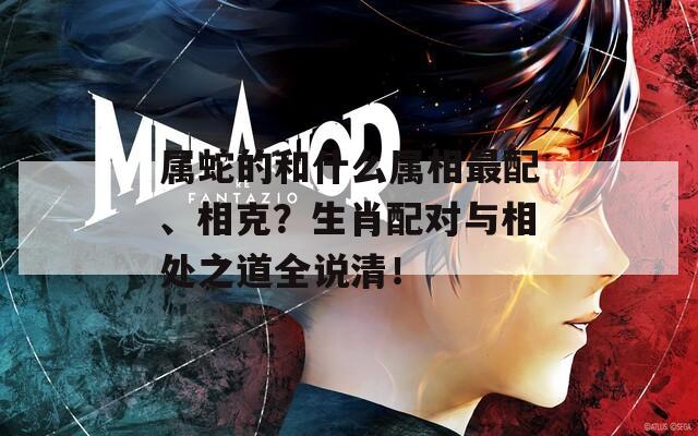 屬蛇的和什么屬相最配、相克？生肖配對(duì)與相處之道全說清！