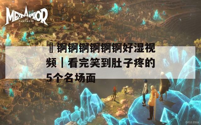 巜錒錒錒錒錒錒好濕視頻｜看完笑到肚子疼的5個名場面
