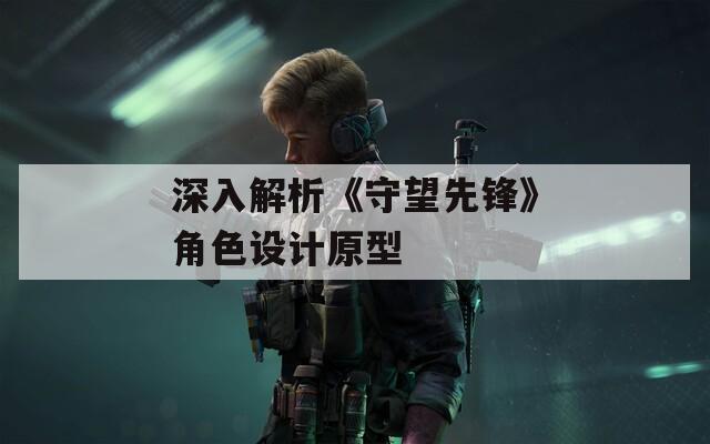 深入解析《守望先鋒》角色設(shè)計原型