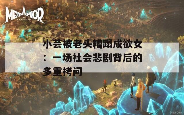 小蕓被老頭糟蹋成欲女：一場(chǎng)社會(huì)悲劇背后的多重拷問(wèn)