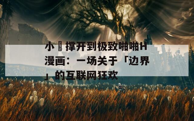 小泬撐開到極致啪啪H漫畫：一場關(guān)于「邊界」的互聯(lián)網(wǎng)狂歡