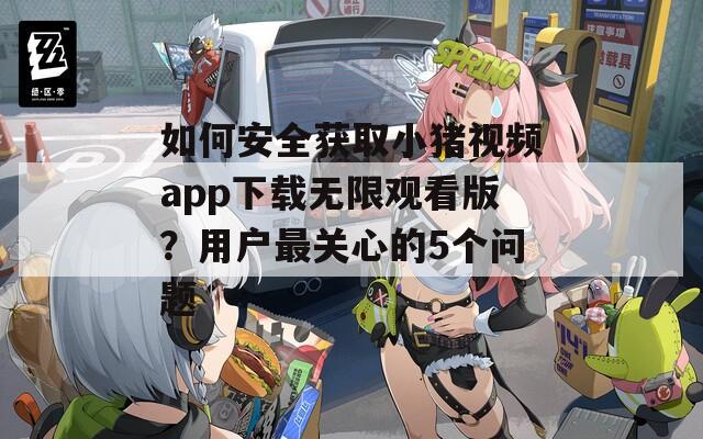 如何安全獲取小豬視頻app下載無限觀看版？用戶最關(guān)心的5個問題
