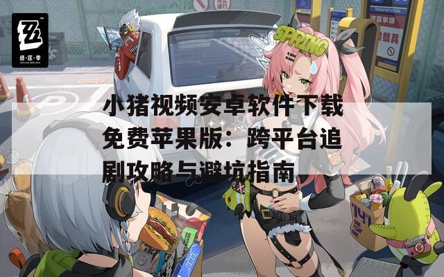 小豬視頻安卓軟件下載免費(fèi)蘋果版：跨平臺追劇攻略與避坑指南