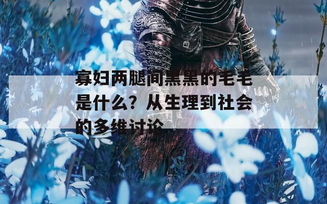 寡婦兩腿間黑黑的毛毛是什么？從生理到社會的多維討論