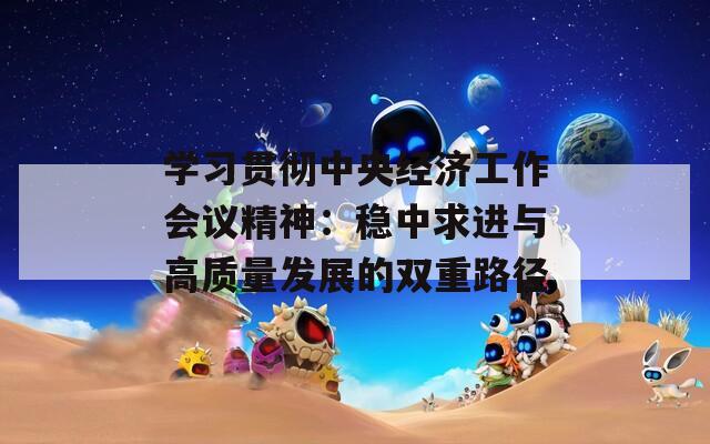 學習貫徹中央經(jīng)濟工作會議精神：穩(wěn)中求進與高質(zhì)量發(fā)展的雙重路徑