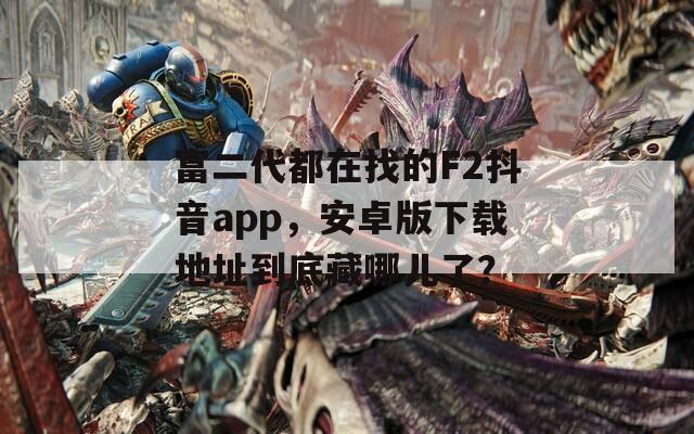 富二代都在找的F2抖音app，安卓版下載地址到底藏哪兒了？