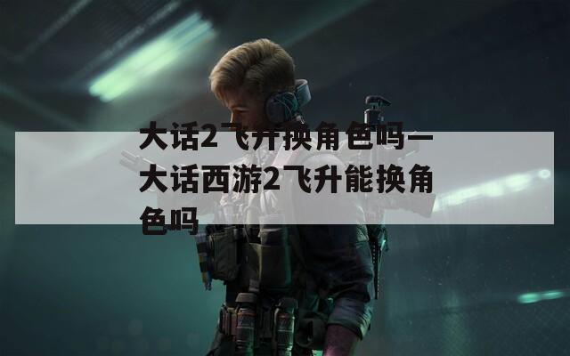 大話2飛升換角色嗎—大話西游2飛升能換角色嗎