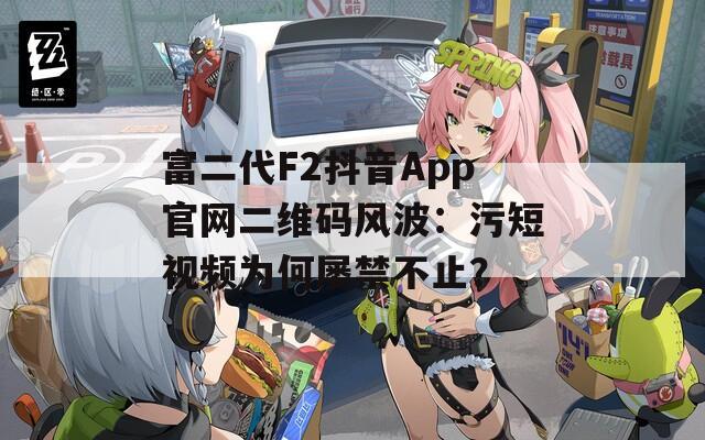 富二代F2抖音App官網(wǎng)二維碼風(fēng)波：污短視頻為何屢禁不止？