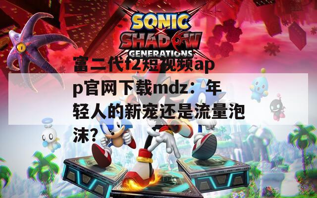 富二代f2短視頻app官網(wǎng)下載mdz：年輕人的新寵還是流量泡沫？