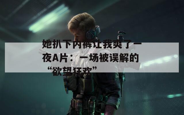 她扒下內(nèi)褲讓我爽了一夜A片：一場被誤解的“欲望狂歡”