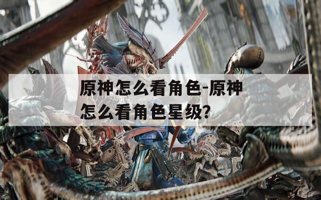 原神怎么看角色-原神怎么看角色星級？