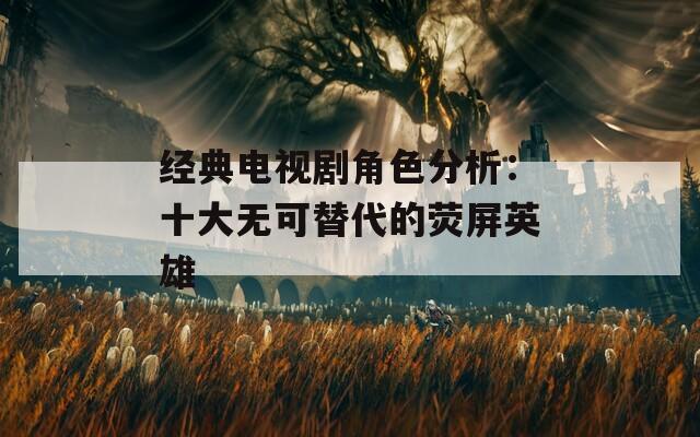 經(jīng)典電視劇角色分析：十大無可替代的熒屏英雄