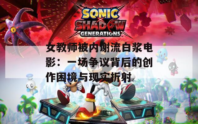 女教師被內(nèi)謝流白漿電影：一場爭議背后的創(chuàng)作困境與現(xiàn)實折射