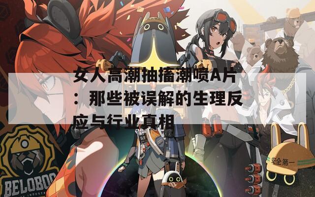女人高潮抽搐潮噴A片：那些被誤解的生理反應(yīng)與行業(yè)真相