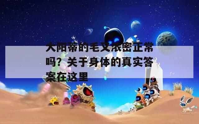 大陽蒂的毛又濃密正常嗎？關于身體的真實答案在這里