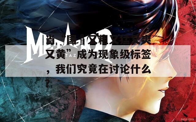 當“國產(chǎn)又粗又猛又爽又黃”成為現(xiàn)象級標簽，我們究竟在討論什么？