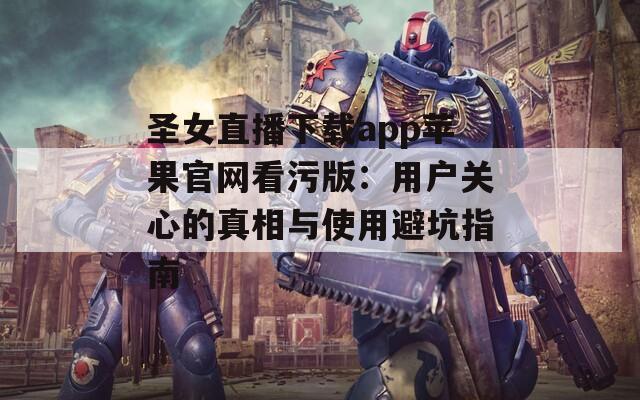 圣女直播下載app蘋果官網(wǎng)看污版：用戶關(guān)心的真相與使用避坑指南
