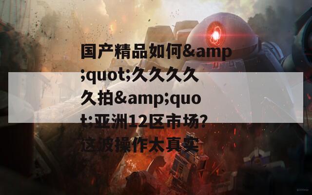 國產(chǎn)精品如何&quot;久久久久久拍&quot;亞洲12區(qū)市場(chǎng)？這波操作太真實(shí)