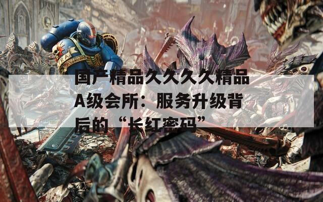 國產(chǎn)精品久久久久精品A級會所：服務(wù)升級背后的“長紅密碼”