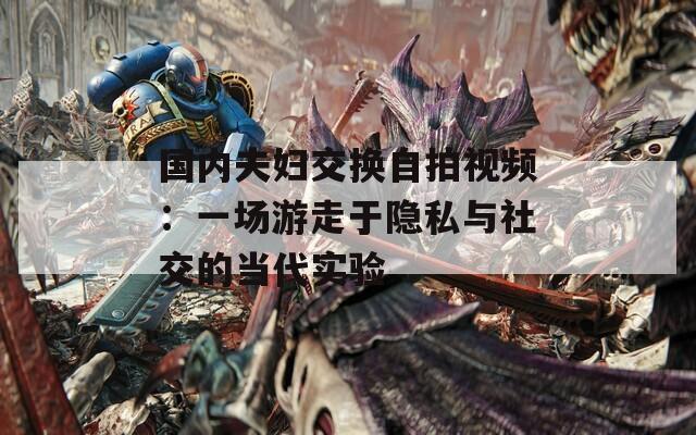 國(guó)內(nèi)夫婦交換自拍視頻：一場(chǎng)游走于隱私與社交的當(dāng)代實(shí)驗(yàn)