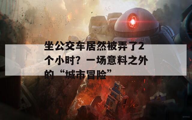 坐公交車居然被弄了2個小時？一場意料之外的“城市冒險”