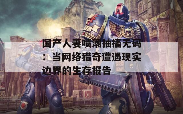 國(guó)產(chǎn)人妻噴潮抽搐無碼：當(dāng)網(wǎng)絡(luò)獵奇遭遇現(xiàn)實(shí)邊界的生存報(bào)告