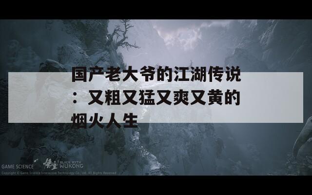 國(guó)產(chǎn)老大爺?shù)慕髡f(shuō)：又粗又猛又爽又黃的煙火人生