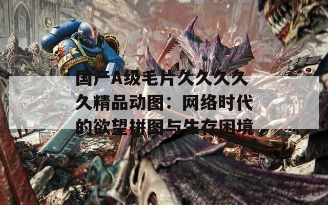 國產(chǎn)A級毛片久久久久久精品動圖：網(wǎng)絡(luò)時代的欲望拼圖與生存困境