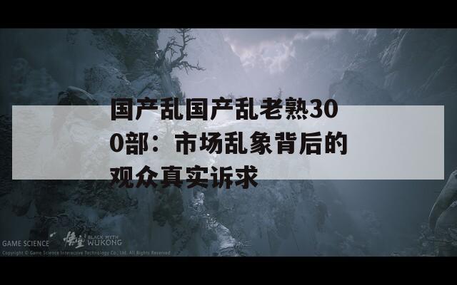 國(guó)產(chǎn)亂國(guó)產(chǎn)亂老熟300部：市場(chǎng)亂象背后的觀眾真實(shí)訴求