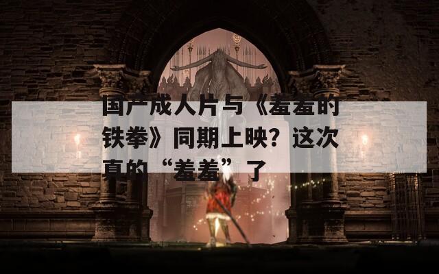 國產(chǎn)成人片與《羞羞的鐵拳》同期上映？這次真的“羞羞”了