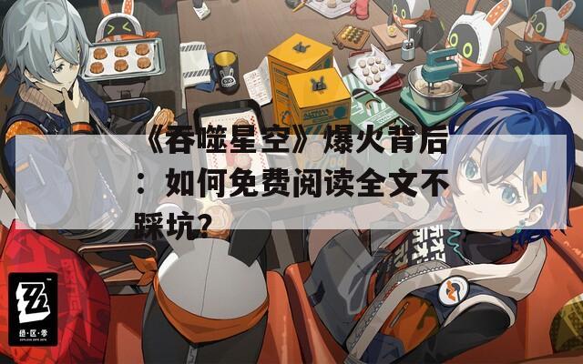 《吞噬星空》爆火背后：如何免費閱讀全文不踩坑？
