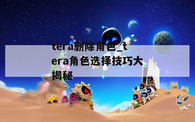 tera刪除角色_tera角色選擇技巧大揭秘