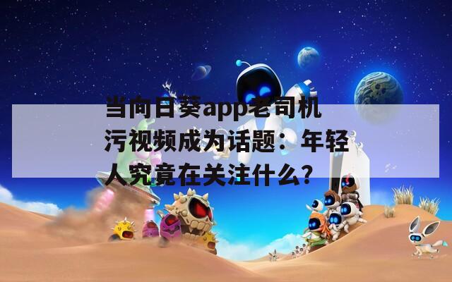 當向日葵app老司機污視頻成為話題：年輕人究竟在關注什么？