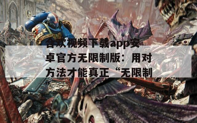 合歡視頻下載app安卓官方無限制版：用對方法才能真正“無限制”