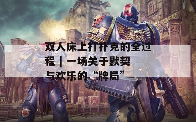 雙人床上打撲克的全過程 | 一場關(guān)于默契與歡樂的“牌局”