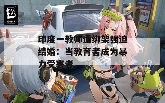 印度一教師遭綁架強(qiáng)迫結(jié)婚：當(dāng)教育者成為暴力受害者