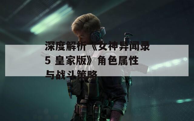 深度解析《女神異聞錄5 皇家版》角色屬性與戰(zhàn)斗策略