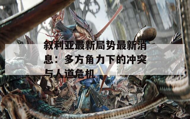 敘利亞最新局勢(shì)最新消息：多方角力下的沖突與人道危機(jī)