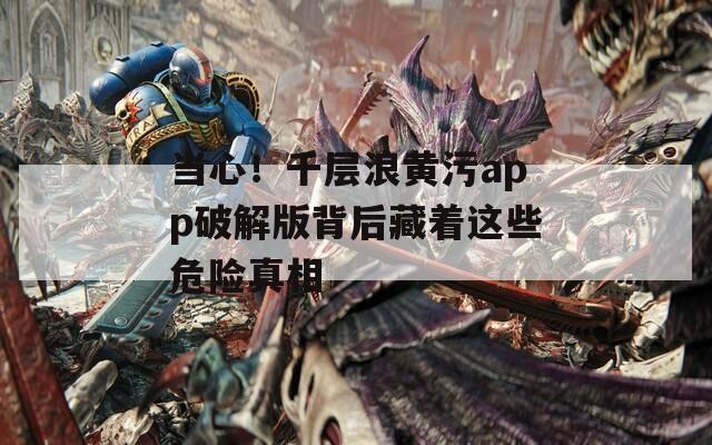 當(dāng)心！千層浪黃污app破解版背后藏著這些危險(xiǎn)真相