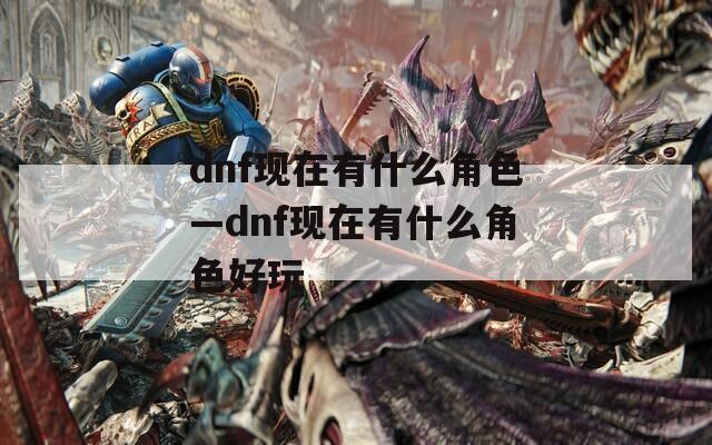 dnf現(xiàn)在有什么角色—dnf現(xiàn)在有什么角色好玩