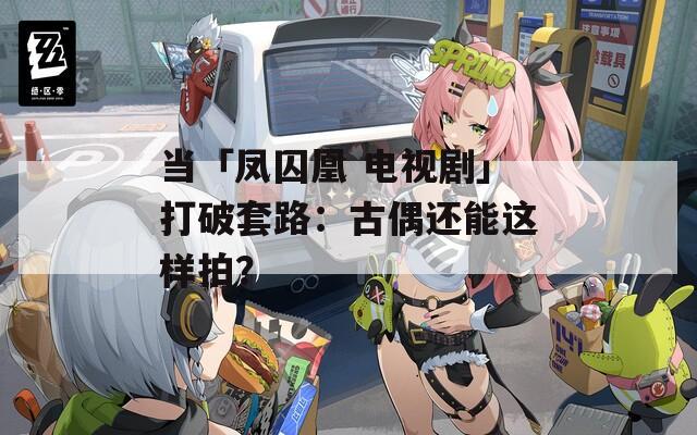 當(dāng)「鳳囚凰 電視劇」打破套路：古偶還能這樣拍？