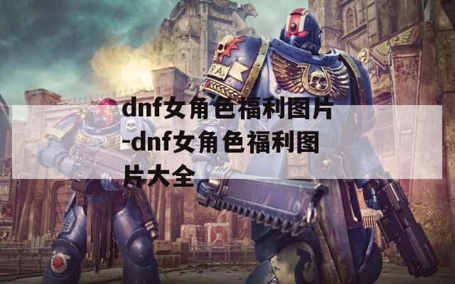 dnf女角色福利圖片-dnf女角色福利圖片大全