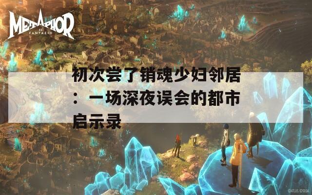 初次嘗了銷魂少婦鄰居：一場深夜誤會的都市啟示錄