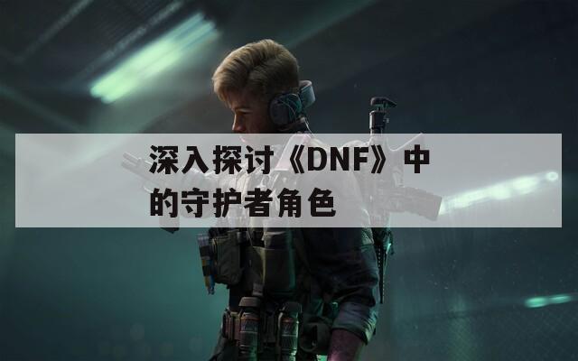 深入探討《DNF》中的守護(hù)者角色