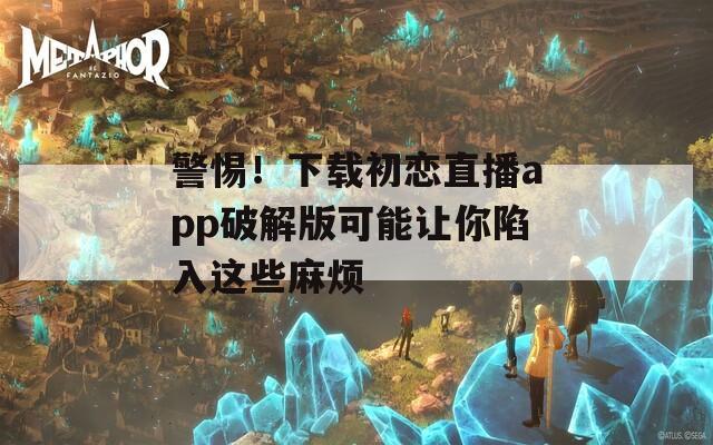 警惕！下載初戀直播app破解版可能讓你陷入這些麻煩
