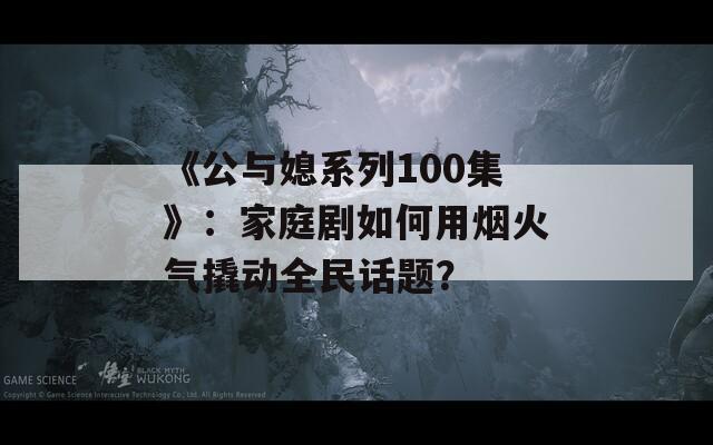 《公與媳系列100集》：家庭劇如何用煙火氣撬動(dòng)全民話題？