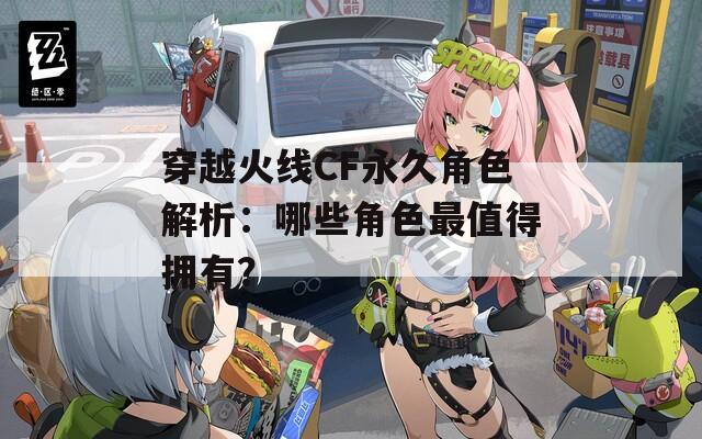 穿越火線CF永久角色解析：哪些角色最值得擁有？