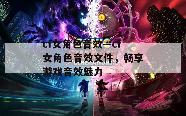 cf女角色音效—cf女角色音效文件，暢享游戲音效魅力
